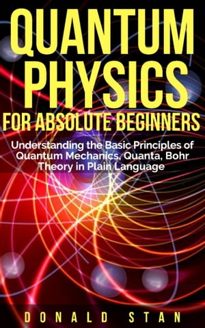 Quantum Physics for Absolute Beginner Understanding the Basic Principles of Quantum Mechanics, Quanta, Bohr Theory in Plain Language【電子書籍】 Donald Stan