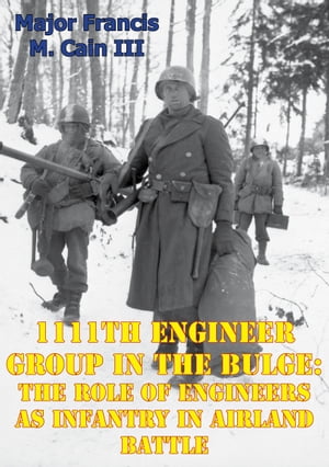 1111th Engineer Group In The Bulge: The Role Of Engineers As Infantry In Airland Battle【電子書籍】[ Major Francis M. Cain III ]
