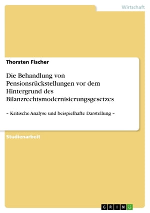 Die Behandlung von Pensionsr?ckstellungen vor dem Hintergrund des Bilanzrechtsmodernisierungsgesetzes - Kritische Analyse und beispielhafte Darstellung -