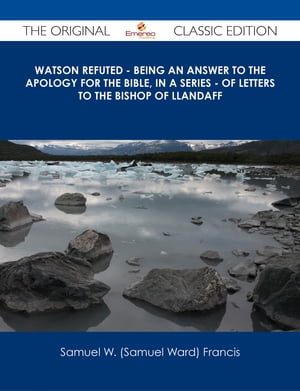 Watson Refuted - Being an Answer to The Apology for the Bible, in a Series - of Letters to the Bishop Of Llandaff - The Original Classic Edition【電子書籍】[ Samuel W. (Samuel Ward) Francis ]