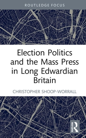 Election Politics and the Mass Press in Long Edwardian Britain【電子書籍】 Christopher Shoop-Worrall