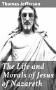 The Life and Morals of Jesus of Nazareth Extracted Textually from the Gospels in Greek, Latin, French, and English【電子書籍】 Thomas Jefferson