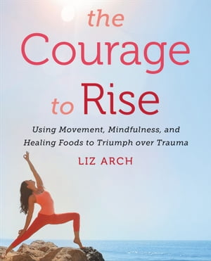 The Courage to Rise Using Movement, Mindfulness, and Healing Foods to Triumph over Trauma【電子書籍】[ Liz Arch ]