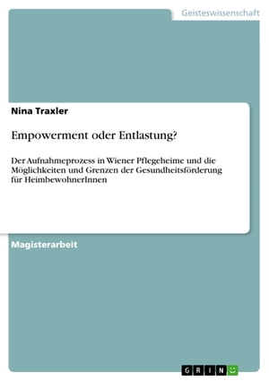 Empowerment oder Entlastung? Der Aufnahmeprozess in Wiener Pflegeheime und die M?glichkeiten und Grenzen der Gesundheitsf?rderung f?r HeimbewohnerInnen