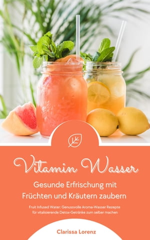 Vitamin Wasser: Gesunde Erfrischung mit Früchten und Kräutern zaubern (Fruit Infused Water: Genussvolle Aroma-Wasser Rezepte für vitalisierende Detox-Getränke zum selber machen)