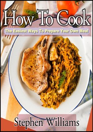 How To Cook: The Easiest Ways To Prepare Your Own Meal