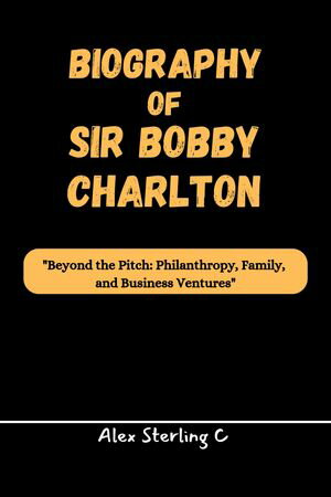 BIOGRAPHY OF SIR BOBBY CHARLTON Beyond the Pitch: 