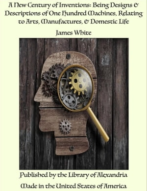 A New Century of Inventions: Being Designs Descriptions of One Hundred Machines, Relating to Arts, Manufactures, Domestic Life【電子書籍】 James White