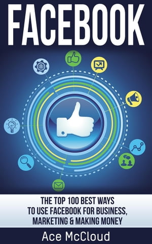 Facebook: The Top 100 Best Ways To Use Facebook For Business, Marketing, & Making Money