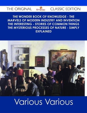 The Wonder Book of Knowledge - The Marvels of Modern Industry and Invention the Interesting - Stories of Common Things the Mysterious Processes of Nature - Simply Explained - The Original Classic Edition【電子書籍】 Various