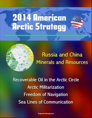 2014 American Arctic Strategy: Russia and China, Minerals and Resources, Recoverable Oil in the Arctic Circle, Arctic Militarization, Freedom of Navigation, Sea Lines of Communication【電子書籍】 Progressive Management
