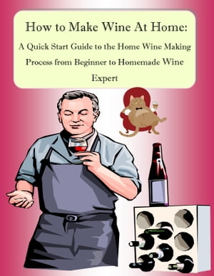 How to Make Wine At Home: A Quick Start Guide to the Home Wine Making Process from Beginner to Homemade Wine Expert