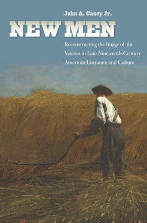 New Men Reconstructing the Image of the Veteran in Late-Nineteenth-Century American Literature and Culture【電子書籍】 John A. Casey Jr.