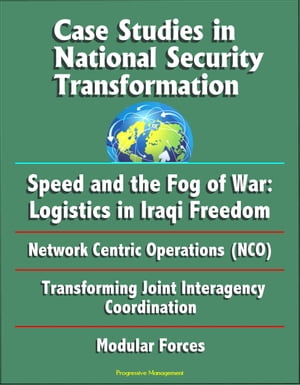 Case Studies in National Security Transformation: Speed and the Fog of War: Logistics in Iraqi Freedom, Network Centric Operations (NCO), Transforming Joint Interagency Coordination, Modular Forces