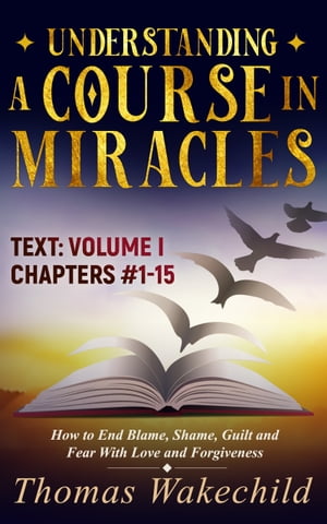 Understanding A Course In Miracles Text Volume I Chapters 1-15: How to End Blame, Shame, Guilt and Fear With Love and Forgiveness