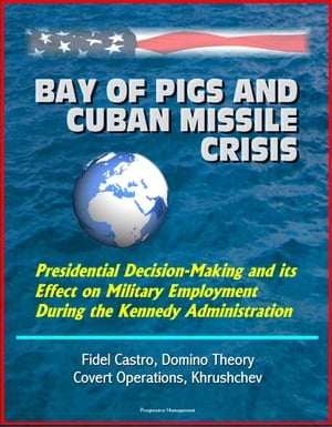 Bay of Pigs and Cuban Missile Crisis: Presidential Decision-Making and its Effect on Military Employment During the Kennedy Administration - Fidel Castro, Domino Theory, Covert Operations, Khrushchev