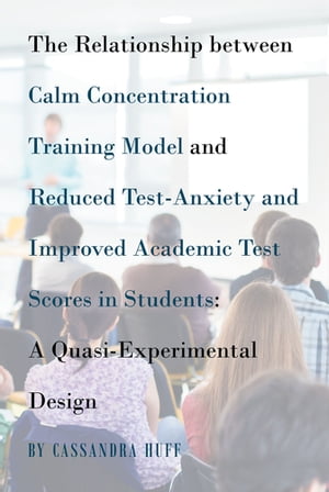 The Relationship between Calm Concentration Training Model and Reduced Test-Anxiety and Improved Academic Test Scores in Students A Quasi-Experimental Design【電子書籍】 Cassandra Huff