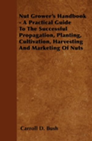 Nut Grower's Handbook - A Practical Guide To The Successful Propagation, Planting, Cultivation, Harvesting And Marketing Of Nuts