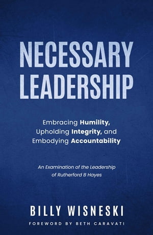 Necessary Leadership: Embracing Humility, Upholding Integrity, Embodying Accountability An Examination of the Leadership of Rutherford B Hayes