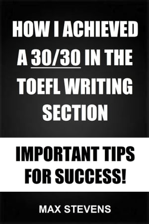 How I Achieved A 30/30 In The TOEFL Writing Section: Important Tips For Success!【電子書籍】[ Max Stevens ]
