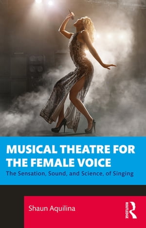 Musical Theatre for the Female Voice The Sensation, Sound, and Science, of Singing【電子書籍】[ Shaun Aquilina ]