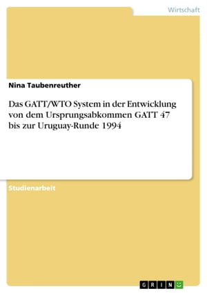 Das GATT/WTO System in der Entwicklung von dem Ursprungsabkommen GATT 47 bis zur Uruguay-Runde 1994