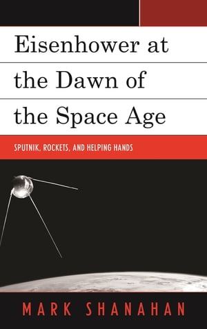 Eisenhower at the Dawn of the Space Age Sputnik, Rockets, and Helping Hands【電子書籍】 Mark Shanahan