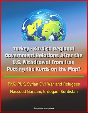 Turkey: Kurdish Regional Government Relations After the U.S. Withdrawal from Iraq: Putting the Kurds on the Map? PKK, PUK, Syrian Civil War and Refugees, Massoud Barzani, Erdogan, Kurdistan