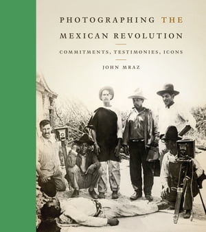 Photographing the Mexican Revolution Commitments, Testimonies, Icons