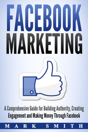 Facebook Marketing A Comprehensive Guide for Building Authority, Creating Engagement and Making Money Through Facebook【電子書籍】 Mark Smith