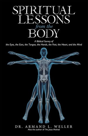 Spiritual Lessons from the Body A Biblical Survey of the Eyes, the Ears, the Tongue, the Hands, the Feet, the Heart, and the Mind【電子書籍】 Armand Weller