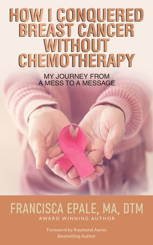 How I Conquered Breast Cancer Without Chemotherapy My Journey From a Mess to a Message【電子書籍】 Francisca Epale, MA, DTM