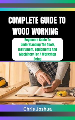 COMPLETE GUIDE TO WOOD WORKING Beginners Guide To Understanding The Tools, Instrument, Equipments And Machinery For A Workshop Setup【電子書籍】 Chris Joshua
