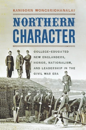 Northern Character College-Educated New Englanders, Honor, Nationalism, and Leadership in the Civil War Era
