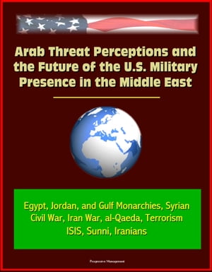 Arab Threat Perceptions and the Future of the U.S. Military Presence in the Middle East: Egypt, Jordan, and Gulf Monarchies, Syrian Civil War, Iran Wa...