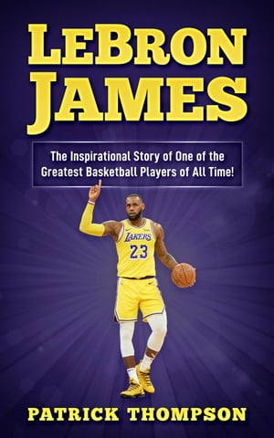 LeBron James: The Inspirational Story of One of the Greatest Basketball Players of All Time 【電子書籍】 Patrick Thompson