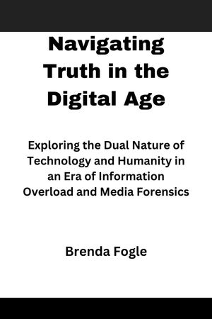 Navigating Truth in the Digital Age Exploring the Dual Nature of Technology and Humanity in an Era of Information Overload and Media Forensics【電子書籍】 Brenda Fogle