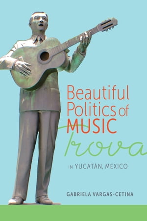 Beautiful Politics of Music Trova in Yucat?n, Mexico【電子書籍】[ Gabriela Vargas-Cetina ]