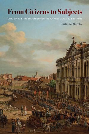 From Citizens to Subjects City, State, and the Enlightenment in Poland, Ukraine, and Belarus【電子書籍】[ Curtis Murphy ]