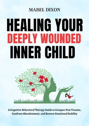 Healing Your Deeply Wounded Inner Child A Cognitive Behavioral Therapy Guide to Conquer Past Trauma, Confront Abandonment, and Restore Emotional Stability【電子書籍】 MABEL DIXON