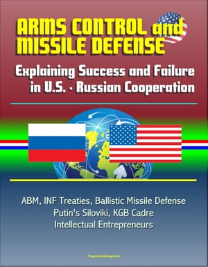 Arms Control and Missile Defense: Explaining Success and Failure in U.S. - Russian Cooperation - ABM, INF Treaties, Ballistic Missile Defense, Putin's Siloviki, KGB Cadre, Intellectual Entrepreneurs【電子書籍】[ Progressive Management ]