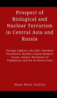 Prospect of Biological and Nuclear Terrorism in Central Asia and RussiaForeign Fighters, the ISIS, Chechens Extremists, Katibat-i-Imam Bukhari Group, Islamic Movement of Uzbekistan and the Al Nusra【電子書籍】[ Musa Khan Jalalzai ]