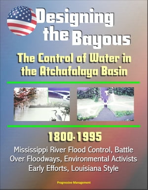 Designing the Bayous: The Control of Water in the Atchafalaya Basin - 1800-1995, Mississippi River Flood Control, Battle Over Floodways, Environmental Activists, Early Efforts, Louisiana Style【電子書籍】[ Progressive Management ]