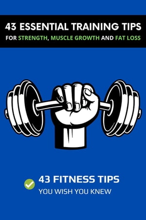 43 Essential Training Tips For Strength, Muscle Growth and Fat Loss: 43 Fitness Tips You Wish You Knew