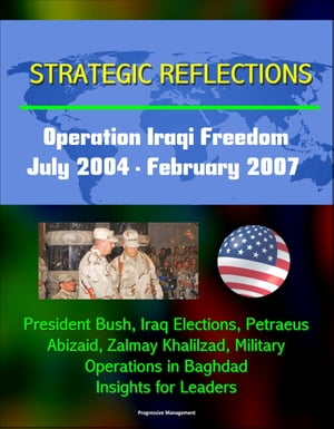 Strategic Reflections: Operation Iraqi Freedom, July 2004 - February 2007 - President Bush, Iraq Elections, Petraeus, Abizaid, Zalmay Khalilzad, Military Operations in Baghdad, Insights for Leaders【電子書籍】 Progressive Management