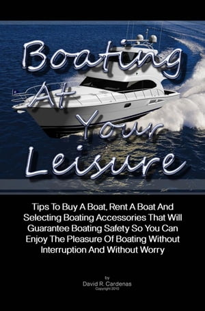 Boating At Your Leisure Tips To Buy A Boat, Rent A Boat And Selecting Boating Accessories That Will Guarantee Boating Safety So You Can Enjoy The Pleasure Of Boating Without Interruption And Without Worry【電子書籍】[ David R. Cardenas ]