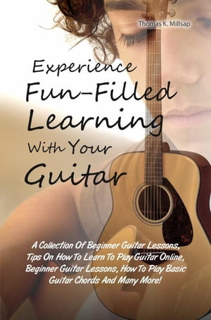 Experience Fun-Filled Learning With Your Guitar A Collection Of Beginner Guitar Lessons, Tips On How To Learn To Play Guitar Online, Beginner Guitar Lessons, How To Play Basic Guitar Chords And Many More 【電子書籍】 Thomas K. Millsap