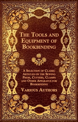 The Tools and Equipment of Bookbinding - A Selection of Classic Articles on the Sewing Press, Cutters, Clamps and Other Apparatus for Bookbinding