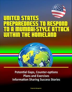 United States Preparedness to Respond to a Mumbai-Style Attack Within the Homeland: Potential Gaps, Counter-options, Plans and Exercises, Information Sharing Success Stories【電子書籍】 Progressive Management