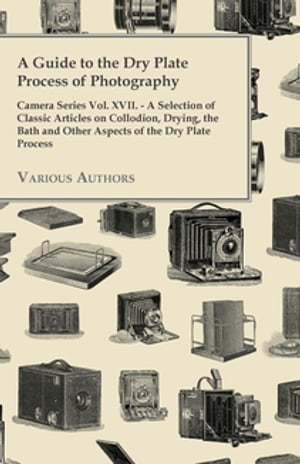 A Guide to the Dry Plate Process of Photography - Camera Series Vol. XVII. A Selection of Classic Articles on Collodion, Drying, the Bath and Other Aspects of the Dry Plate Process【電子書籍】 Various